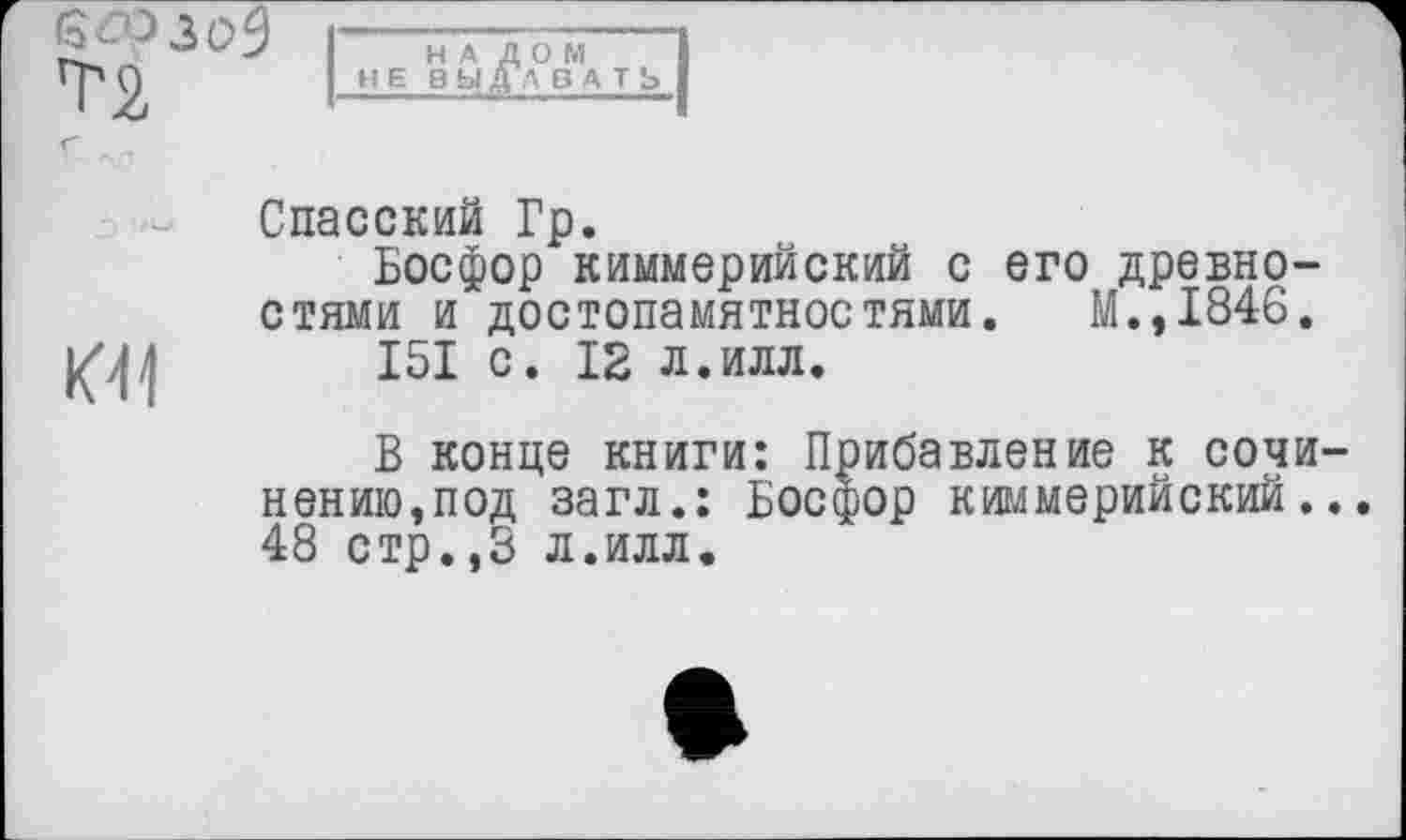 ﻿6Æ>3C>9
T2
НА ДОМ НЕВЫ ДА BATS

Спасский Гр.
Босфор киммерийский с его древностями и достопамятностями. М.,1846.
I5I с. 12 л.илл.
В конце книги: Прибавление к сочи-нению,под загл.: Босфор киммерийский... 48 стр.,3 л.илл.